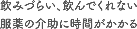 飲みづらい、飲んでくれない服薬の介助に時間がかかる